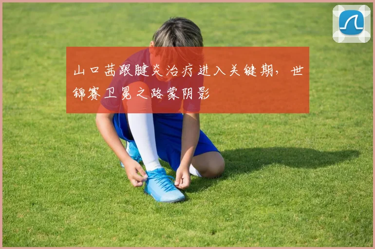 山口茜跟腱炎治疗进入关键期，世锦赛卫冕之路蒙阴影