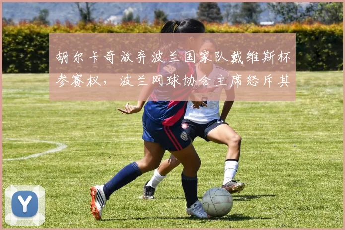 胡尔卡奇放弃波兰国家队戴维斯杯参赛权，波兰网球协会主席怒斥其自私