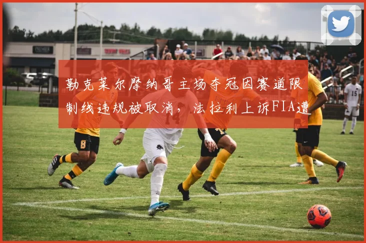 勒克莱尔摩纳哥主场夺冠因赛道限制线违规被取消，法拉利上诉FIA遭驳回激起众怒