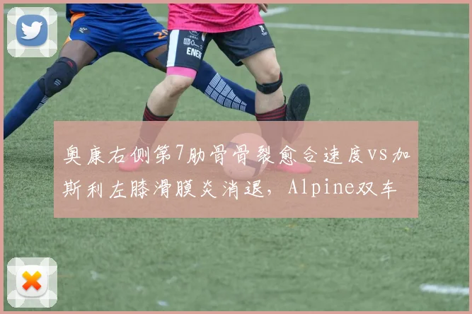 奥康右侧第7肋骨骨裂愈合速度vs加斯利左膝滑膜炎消退,Alpine双车手伤愈进度影响夏休后研发方向
