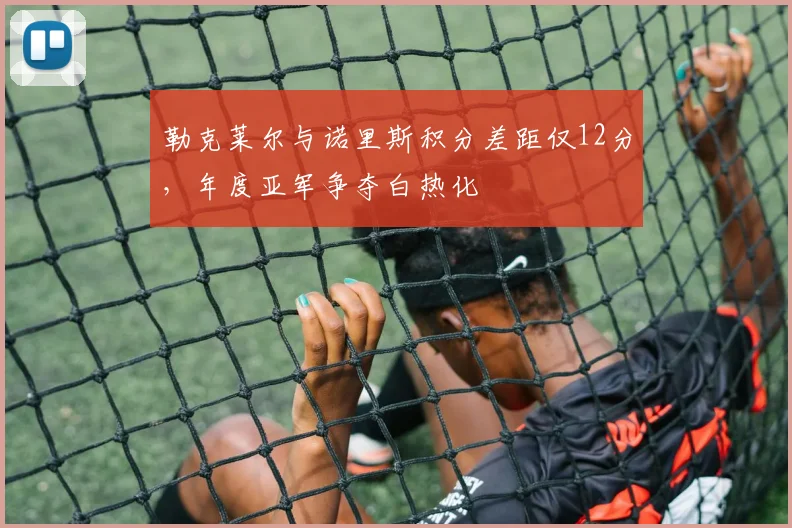 勒克莱尔与诺里斯积分差距仅12分,年度亚军争夺白热化